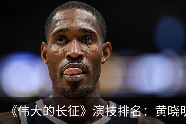 《伟大的长征》演技排名：黄晓明倒数，于和伟第，3，第，1，实至名归