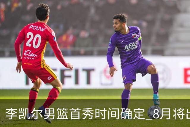 李凯尔男篮首秀时间确定 8月将出战中塞热身赛