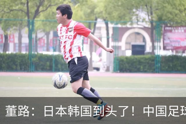 董路：日本韩国到头了！中国足球春天来了 国足未来能进世界杯16强