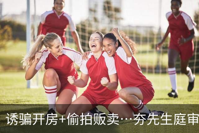 诱骗开房+偷拍贩卖…夯先生庭审录像流出！百名女性一生被毁！